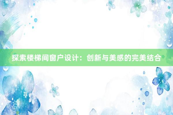 探索楼梯间窗户设计：创新与美感的完美结合