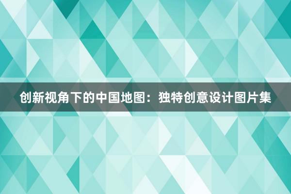 创新视角下的中国地图：独特创意设计图片集